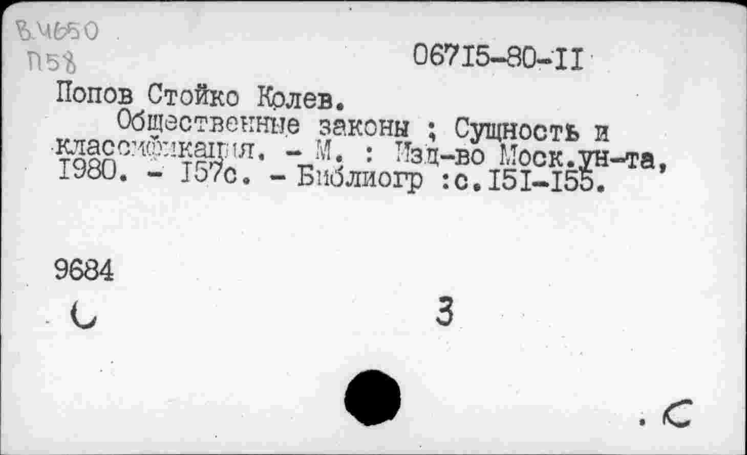 ﻿о
П5?>
06715-80-1I
Попов Стойко Колев.
Общественные законы ; Сущность и Т98ОСИф:!тЖя’ “Л : ТТзЯ-В0 Моск.ун-та, иш. - 157с. - Библиогр :с.151-155.
9684